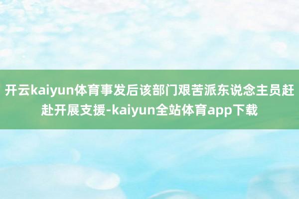 开云kaiyun体育事发后该部门艰苦派东说念主员赶赴开展支援-kaiyun全站体育app下载