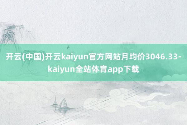 开云(中国)开云kaiyun官方网站月均价3046.33-kaiyun全站体育app下载