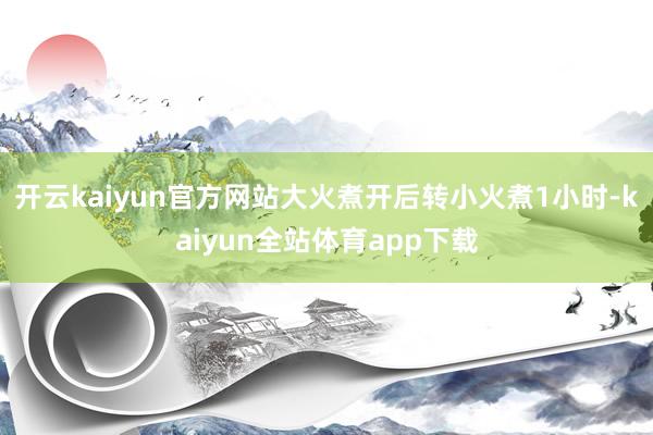 开云kaiyun官方网站大火煮开后转小火煮1小时-kaiyun全站体育app下载