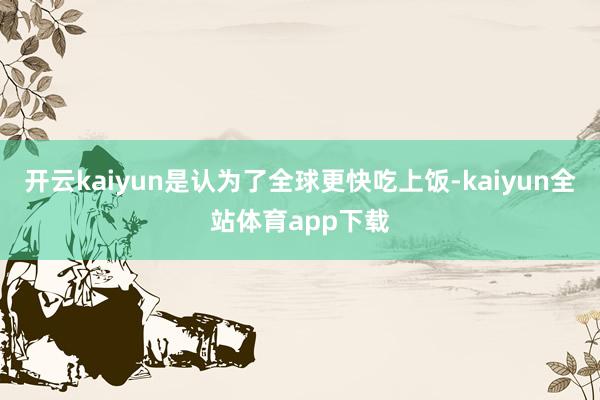 开云kaiyun是认为了全球更快吃上饭-kaiyun全站体育app下载