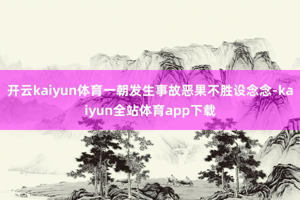 开云kaiyun体育一朝发生事故恶果不胜设念念-kaiyun全站体育app下载