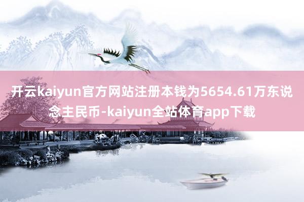 开云kaiyun官方网站注册本钱为5654.61万东说念主民币-kaiyun全站体育app下载
