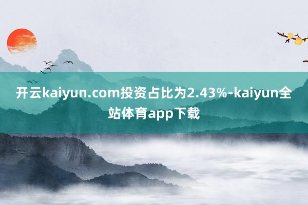 开云kaiyun.com投资占比为2.43%-kaiyun全站体育app下载