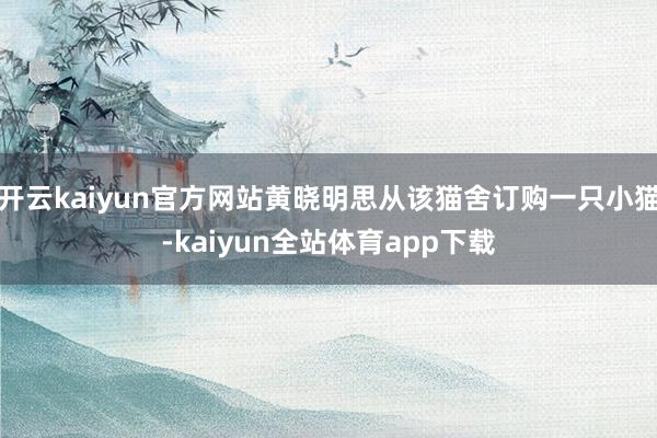 开云kaiyun官方网站黄晓明思从该猫舍订购一只小猫-kaiyun全站体育app下载