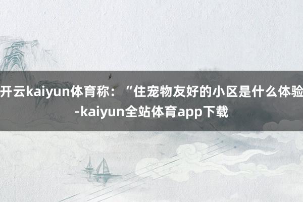 开云kaiyun体育称：“住宠物友好的小区是什么体验-kaiyun全站体育app下载