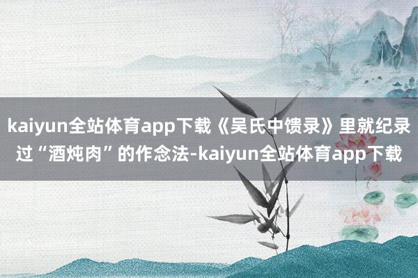 kaiyun全站体育app下载《吴氏中馈录》里就纪录过“酒炖肉”的作念法-kaiyun全站体育app下载
