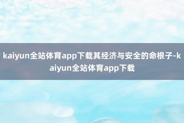 kaiyun全站体育app下载其经济与安全的命根子-kaiyun全站体育app下载