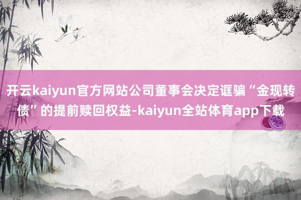 开云kaiyun官方网站公司董事会决定诓骗“金现转债”的提前赎回权益-kaiyun全站体育app下载