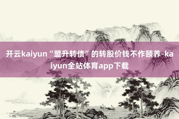 开云kaiyun“盟升转债”的转股价钱不作颐养-kaiyun全站体育app下载