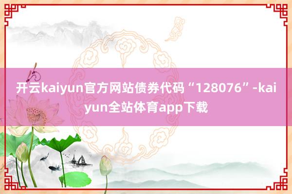 开云kaiyun官方网站债券代码“128076”-kaiyun全站体育app下载