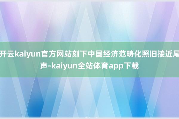 开云kaiyun官方网站刻下中国经济范畴化照旧接近尾声-kaiyun全站体育app下载