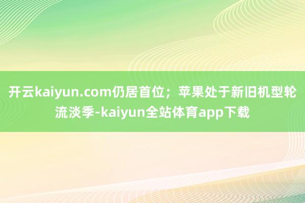 开云kaiyun.com仍居首位;苹果处于新旧机型轮流淡季-kaiyun全站体育app下载