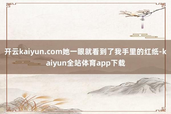 开云kaiyun.com她一眼就看到了我手里的红纸-kaiyun全站体育app下载