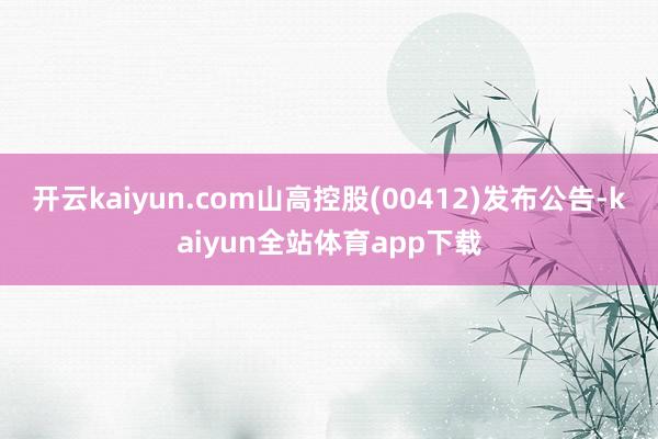 开云kaiyun.com山高控股(00412)发布公告-kaiyun全站体育app下载