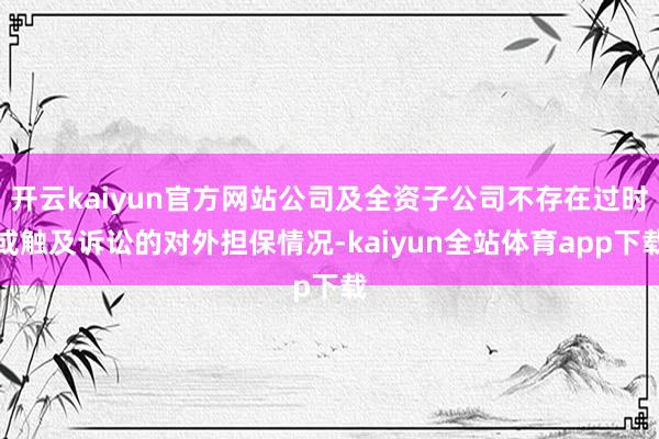 开云kaiyun官方网站公司及全资子公司不存在过时或触及诉讼的对外担保情况-kaiyun全站体育app下载