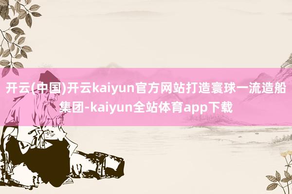 开云(中国)开云kaiyun官方网站打造寰球一流造船集团-kaiyun全站体育app下载