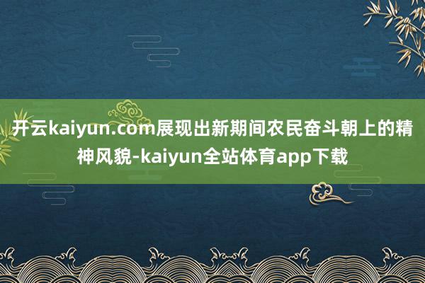 开云kaiyun.com展现出新期间农民奋斗朝上的精神风貌-kaiyun全站体育app下载