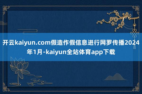 开云kaiyun.com假造作假信息进行网罗传播2024年1月-kaiyun全站体育app下载