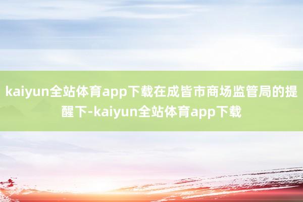 kaiyun全站体育app下载在成皆市商场监管局的提醒下-kaiyun全站体育app下载