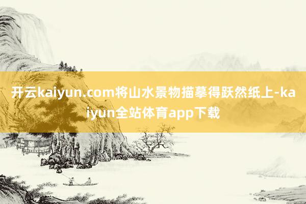 开云kaiyun.com将山水景物描摹得跃然纸上-kaiyun全站体育app下载