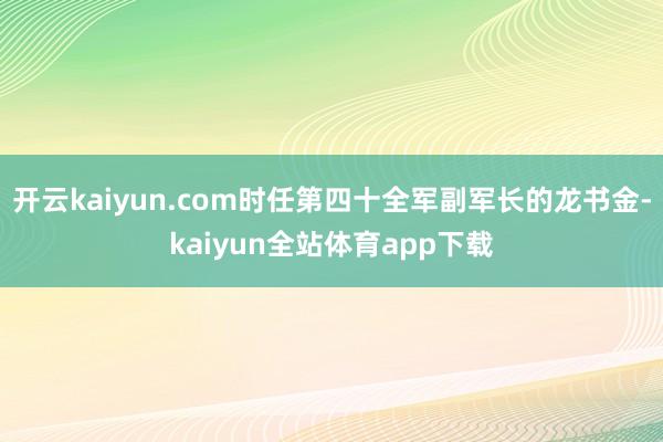 开云kaiyun.com时任第四十全军副军长的龙书金-kaiyun全站体育app下载