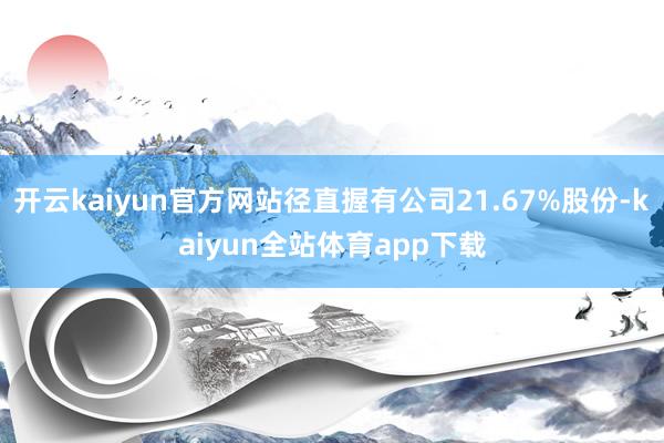 开云kaiyun官方网站径直握有公司21.67%股份-kaiyun全站体育app下载