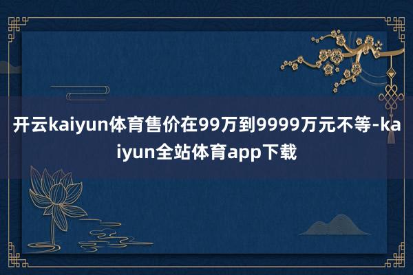 开云kaiyun体育售价在99万到9999万元不等-kaiyun全站体育app下载