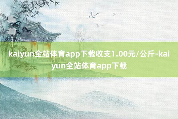 kaiyun全站体育app下载收支1.00元/公斤-kaiyun全站体育app下载