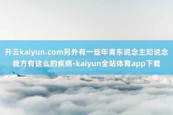 开云kaiyun.com另外有一些年青东说念主知说念我方有这么的疾病-kaiyun全站体育app下载