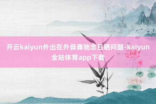 开云kaiyun外出在外毋庸驰念日晒问题-kaiyun全站体育app下载