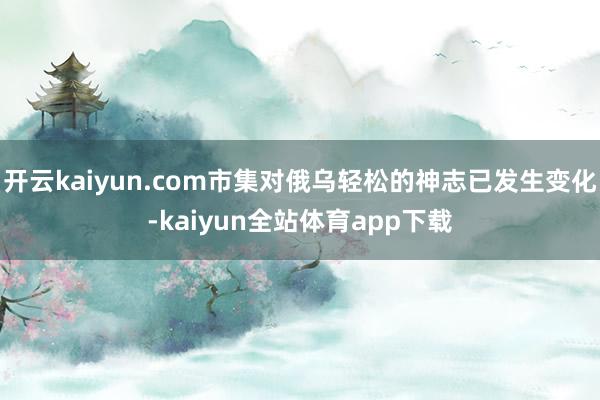开云kaiyun.com市集对俄乌轻松的神志已发生变化-kaiyun全站体育app下载