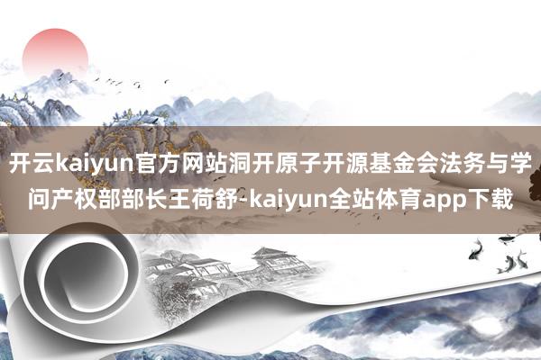 开云kaiyun官方网站洞开原子开源基金会法务与学问产权部部长王荷舒-kaiyun全站体育app下载