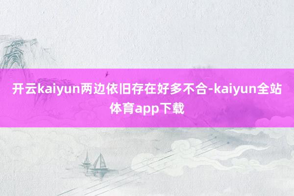 开云kaiyun两边依旧存在好多不合-kaiyun全站体育app下载
