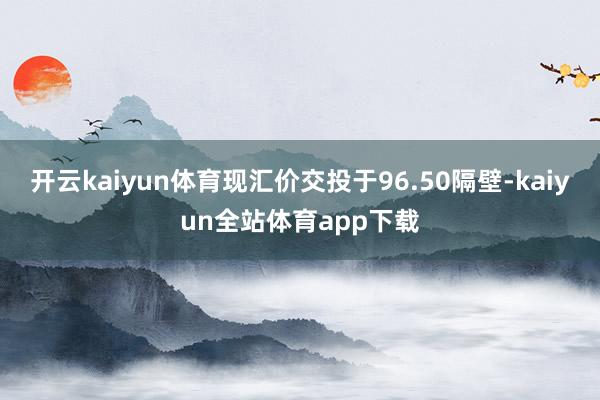 开云kaiyun体育现汇价交投于96.50隔壁-kaiyun全站体育app下载
