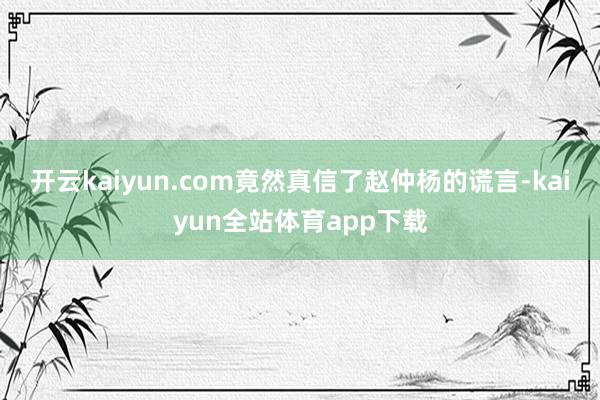 开云kaiyun.com竟然真信了赵仲杨的谎言-kaiyun全站体育app下载