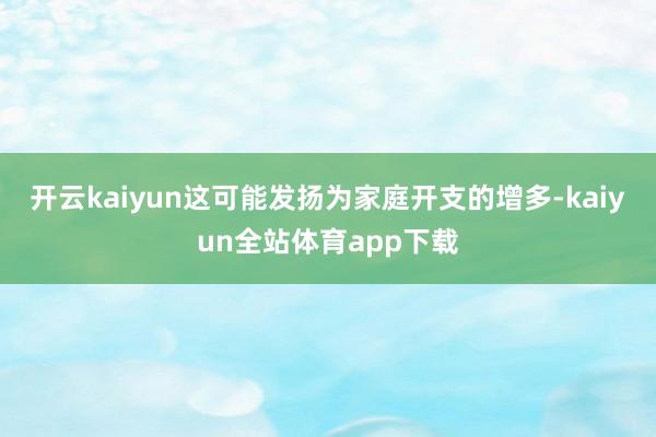 开云kaiyun这可能发扬为家庭开支的增多-kaiyun全站体育app下载