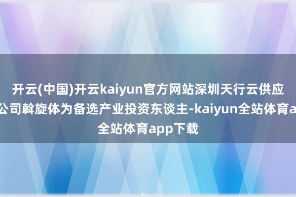 开云(中国)开云kaiyun官方网站深圳天行云供应链有限公司斡旋体为备选产业投资东谈主-kaiyun全站体育app下载