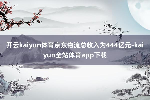 开云kaiyun体育京东物流总收入为444亿元-kaiyun全站体育app下载