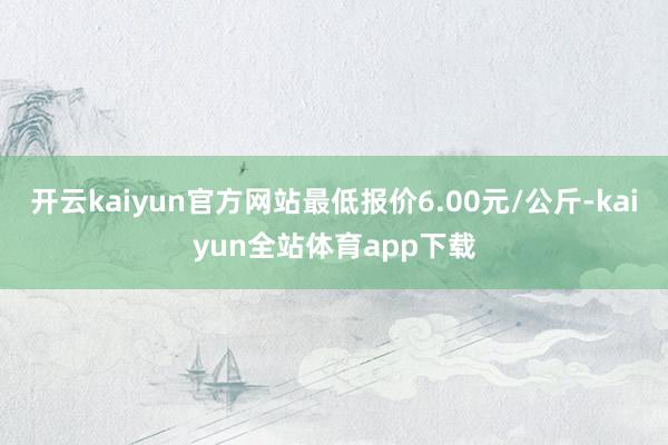 开云kaiyun官方网站最低报价6.00元/公斤-kaiyun全站体育app下载