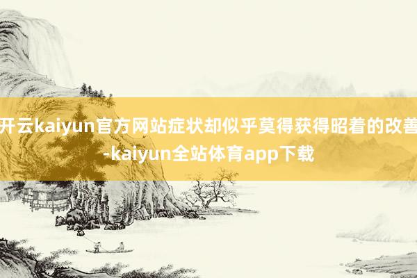 开云kaiyun官方网站症状却似乎莫得获得昭着的改善-kaiyun全站体育app下载