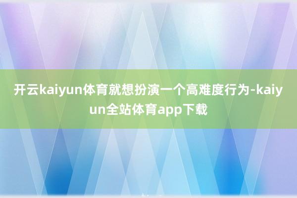 开云kaiyun体育就想扮演一个高难度行为-kaiyun全站体育app下载