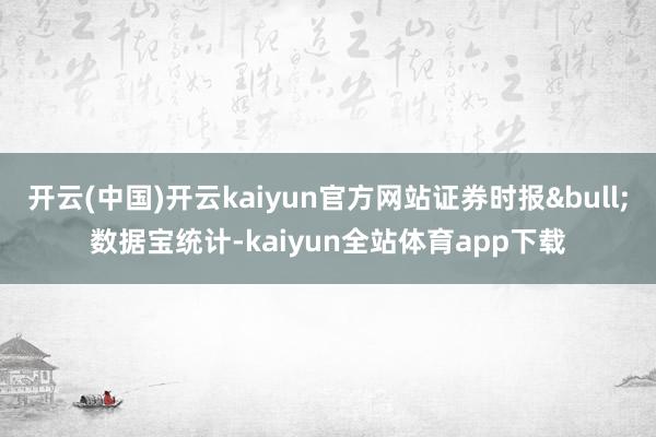 开云(中国)开云kaiyun官方网站证券时报&bull;数据宝统计-kaiyun全站体育app下载