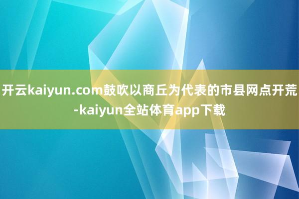 开云kaiyun.com鼓吹以商丘为代表的市县网点开荒-kaiyun全站体育app下载