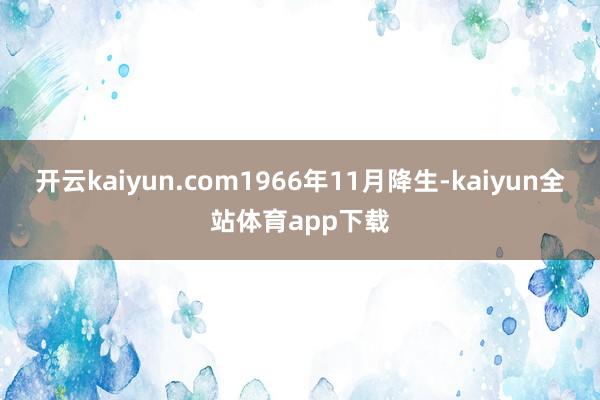 开云kaiyun.com1966年11月降生-kaiyun全站体育app下载