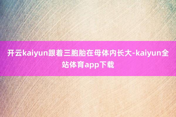 开云kaiyun跟着三胞胎在母体内长大-kaiyun全站体育app下载