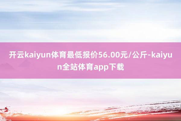 开云kaiyun体育最低报价56.00元/公斤-kaiyun全站体育app下载