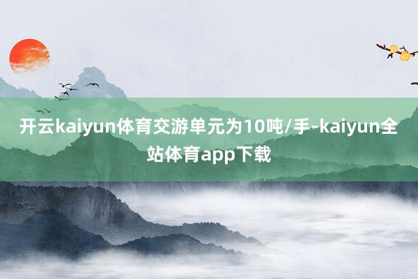 开云kaiyun体育交游单元为10吨/手-kaiyun全站体育app下载