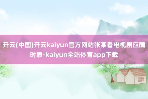 开云(中国)开云kaiyun官方网站张某看电视剧应酬时辰-kaiyun全站体育app下载