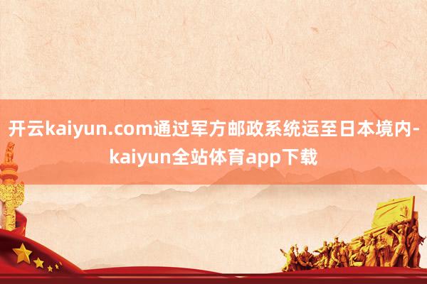开云kaiyun.com通过军方邮政系统运至日本境内-kaiyun全站体育app下载
