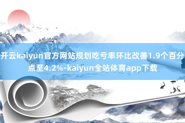 开云kaiyun官方网站规划吃亏率环比改善1.9个百分点至4.2%-kaiyun全站体育app下载